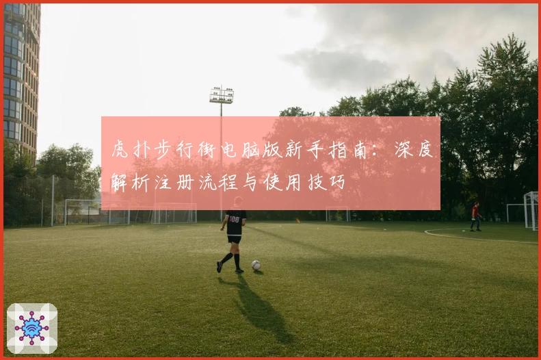 虎扑步行街电脑版新手指南：深度解析注册流程与使用技巧