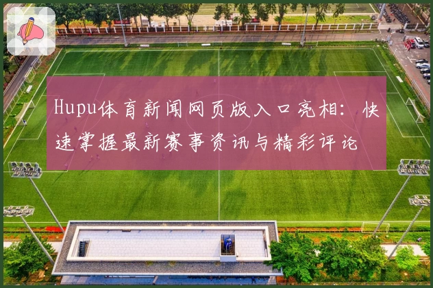 Hupu体育新闻网页版入口亮相：快速掌握最新赛事资讯与精彩评论