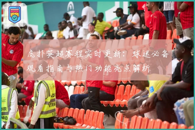 虎扑英超赛程实时更新：球迷必备观看指南与热门功能亮点解析