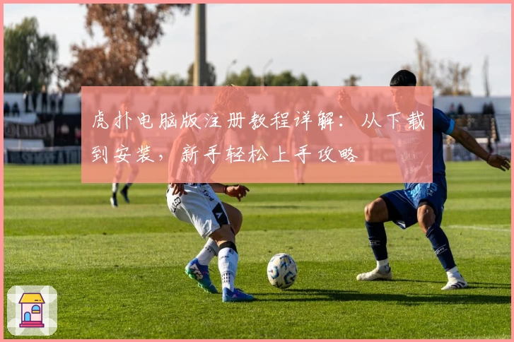 虎扑电脑版注册教程详解：从下载到安装，新手轻松上手攻略