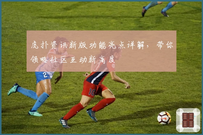 虎扑资讯新版功能亮点详解，带你领略社区互动新高度