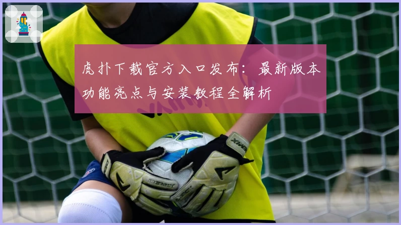 虎扑下载官方入口发布：最新版本功能亮点与安装教程全解析