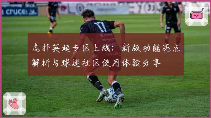虎扑英超专区上线：新版功能亮点解析与球迷社区使用体验分享