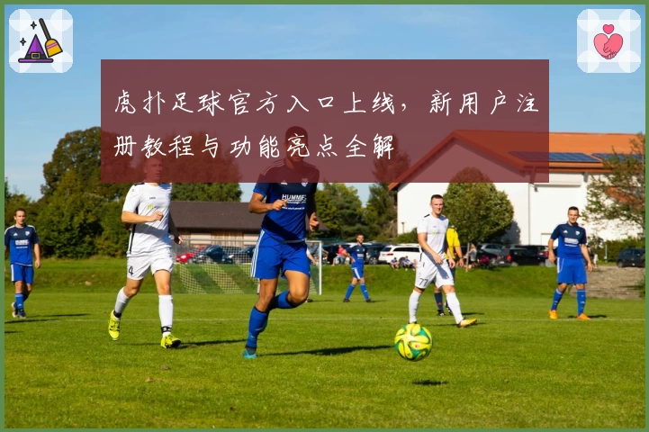 虎扑足球官方入口上线，新用户注册教程与功能亮点全解