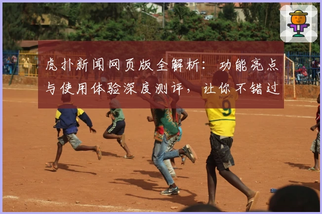 虎扑新闻网页版全解析：功能亮点与使用体验深度测评，让你不错过精彩瞬间