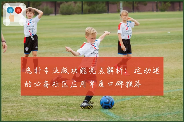 虎扑专业版功能亮点解析：运动迷的必备社区应用年度口碑推荐