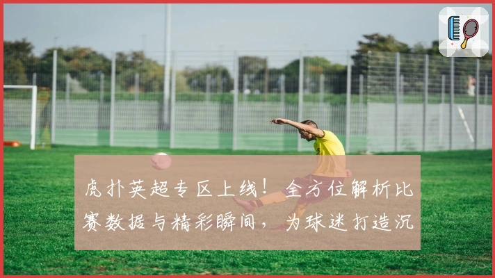 虎扑英超专区上线！全方位解析比赛数据与精彩瞬间，为球迷打造沉浸式体验