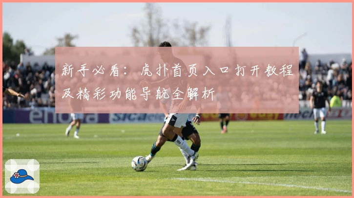 新手必看:虎扑首页入口打开教程及精彩功能导航全解析