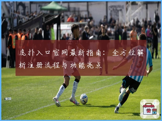 虎扑入口官网最新指南：全方位解析注册流程与功能亮点
