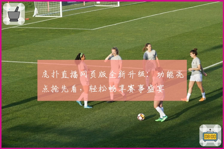 虎扑直播网页版全新升级：功能亮点抢先看，轻松畅享赛事盛宴