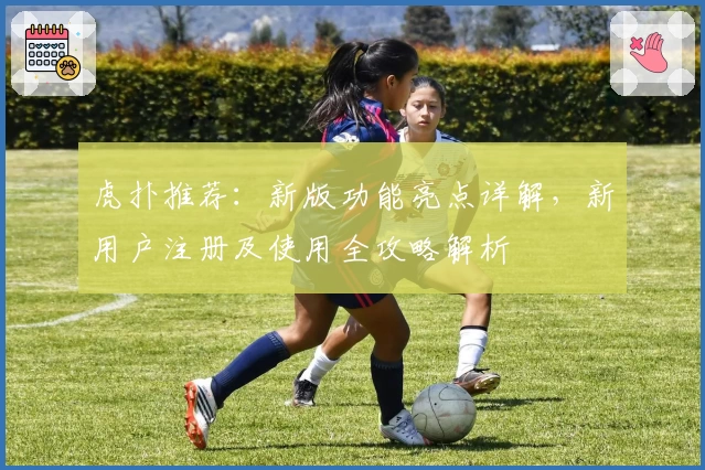 虎扑推荐：新版功能亮点详解，新用户注册及使用全攻略解析