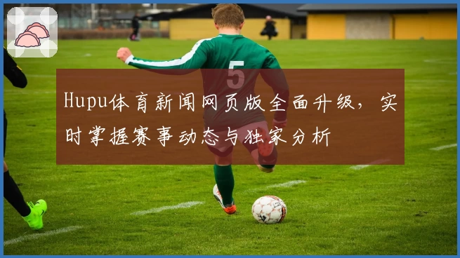 Hupu体育新闻网页版全面升级,实时掌握赛事动态与独家分析