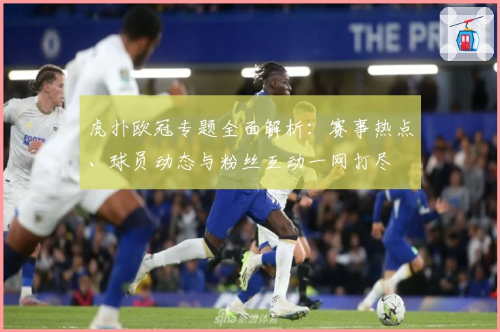 虎扑欧冠专题全面解析：赛事热点、球员动态与粉丝互动一网打尽