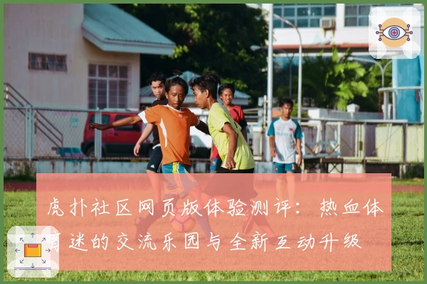 虎扑社区网页版体验测评：热血体育迷的交流乐园与全新互动升级
