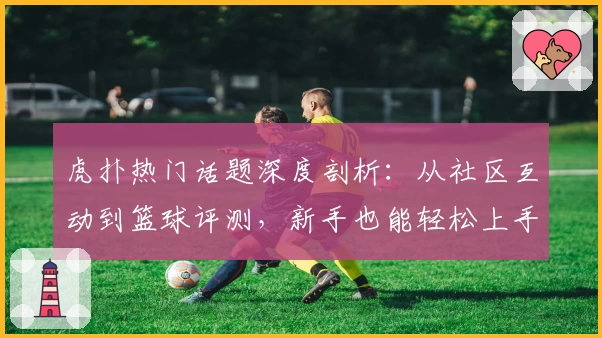 虎扑热门话题深度剖析：从社区互动到篮球评测，新手也能轻松上手