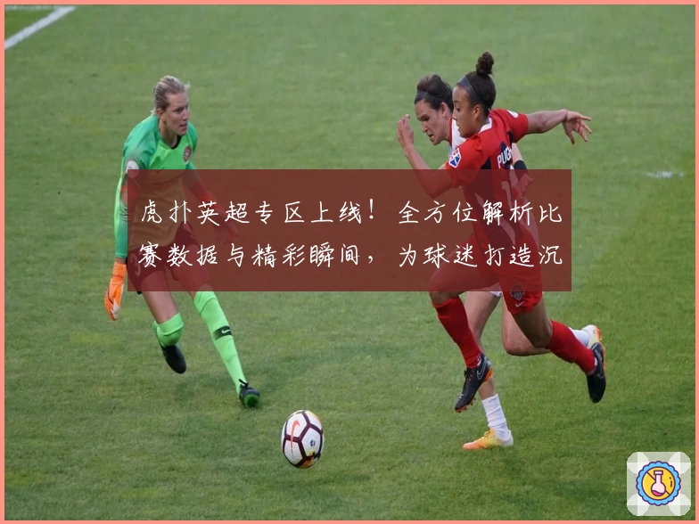 虎扑英超专区上线！全方位解析比赛数据与精彩瞬间，为球迷打造沉浸式体验