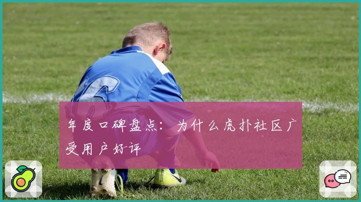 年度口碑盘点：为什么虎扑社区广受用户好评