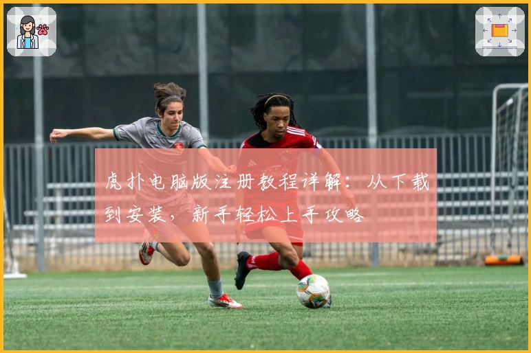 虎扑电脑版注册教程详解：从下载到安装，新手轻松上手攻略
