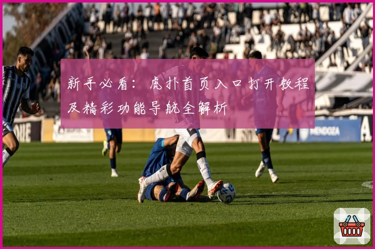 新手必看:虎扑首页入口打开教程及精彩功能导航全解析