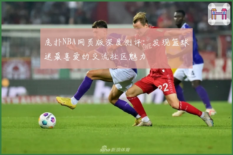 虎扑NBA网页版深度测评：发现篮球迷最喜爱的交流社区魅力