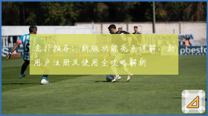 虎扑推荐：新版功能亮点详解，新用户注册及使用全攻略解析