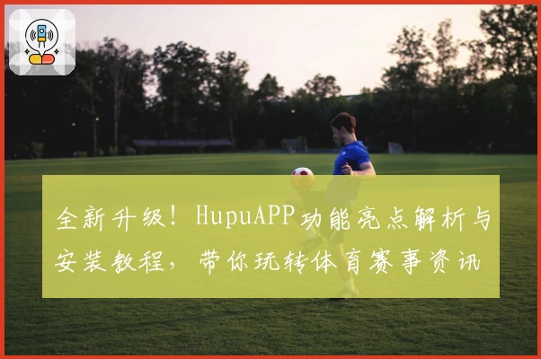 全新升级！HupuAPP功能亮点解析与安装教程，带你玩转体育赛事资讯平台