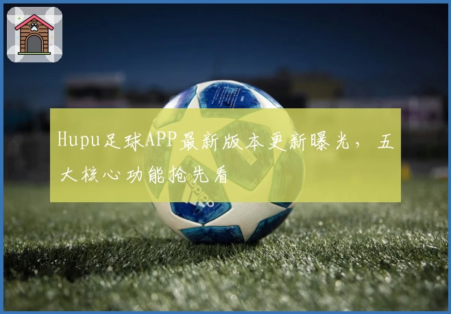 Hupu足球APP最新版本更新曝光,五大核心功能抢先看