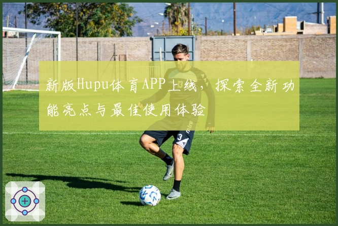新版Hupu体育APP上线，探索全新功能亮点与最佳使用体验