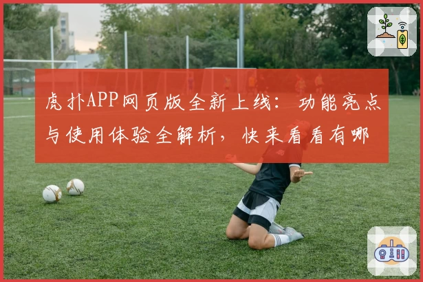 虎扑APP网页版全新上线：功能亮点与使用体验全解析，快来看看有哪些实用升级