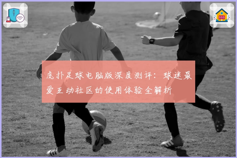 虎扑足球电脑版深度测评：球迷最爱互动社区的使用体验全解析
