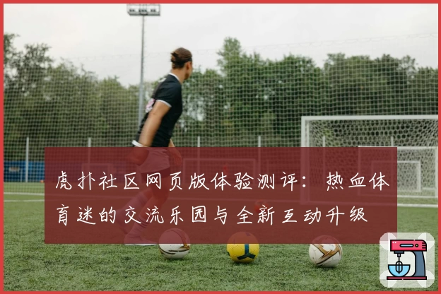 虎扑社区网页版体验测评：热血体育迷的交流乐园与全新互动升级