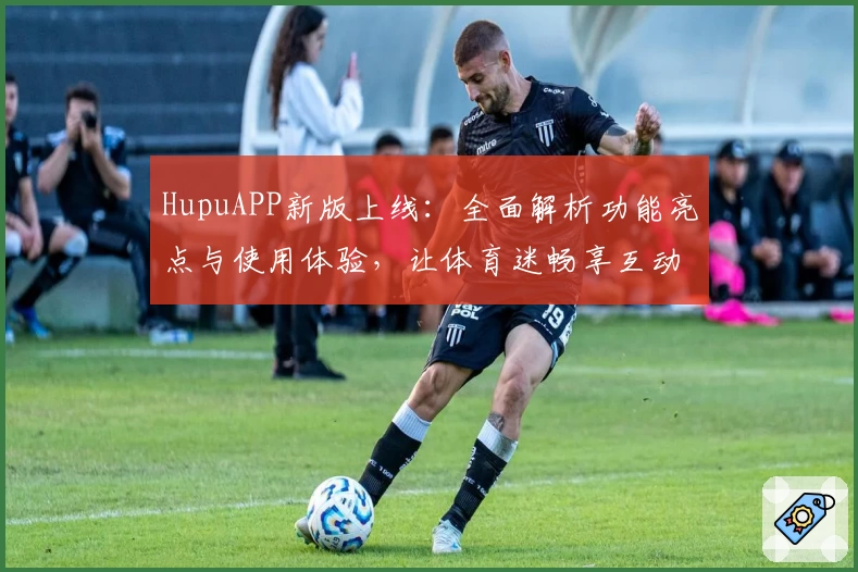 HupuAPP新版上线：全面解析功能亮点与使用体验，让体育迷畅享互动乐趣