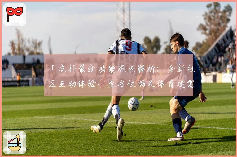 「虎扑最新功能亮点解析：全新社区互动体验，全方位满足体育迷需求」