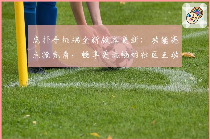 虎扑手机端全新版本更新：功能亮点抢先看，畅享更流畅的社区互动体验